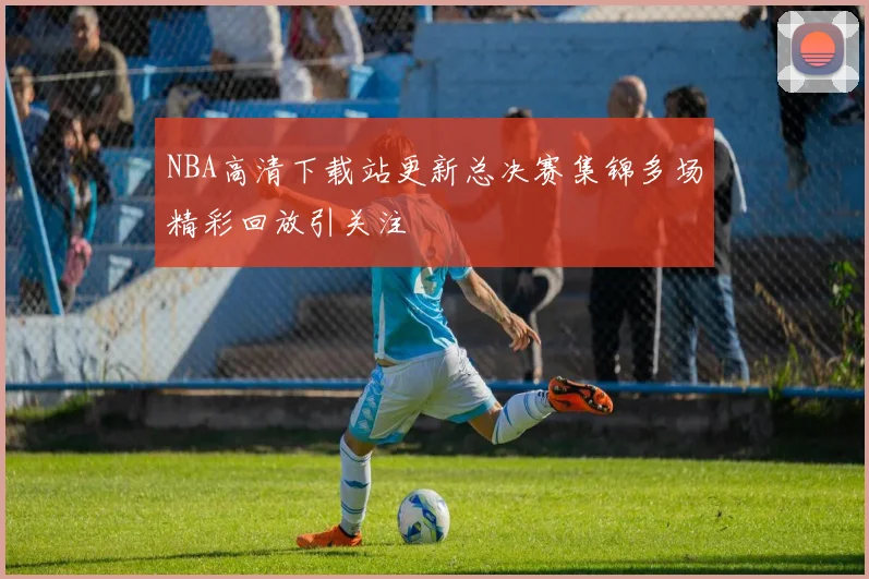 NBA高清下载站更新总决赛集锦多场精彩回放引关注
