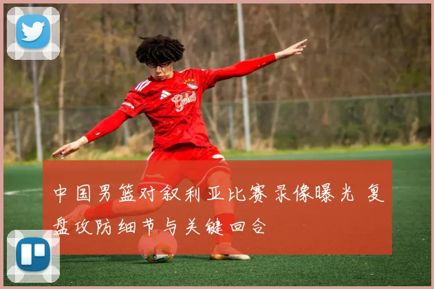 中国男篮对叙利亚比赛录像曝光 复盘攻防细节与关键回合