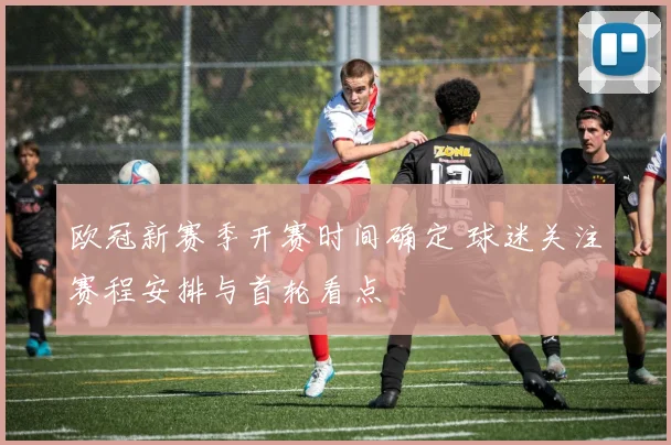 欧冠新赛季开赛时间确定 球迷关注赛程安排与首轮看点