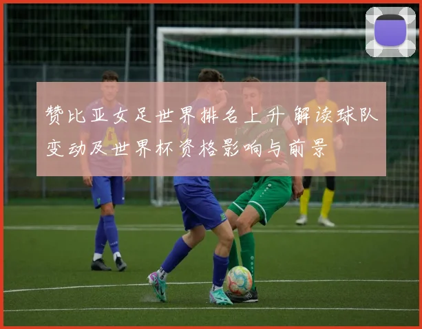 赞比亚女足世界排名上升 解读球队变动及世界杯资格影响与前景