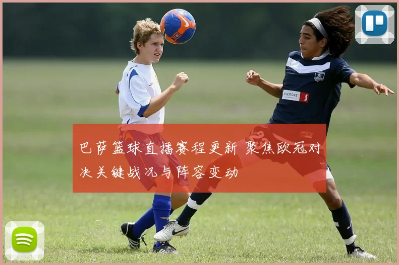巴萨篮球直播赛程更新 聚焦欧冠对决关键战况与阵容变动