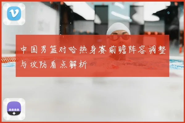 中国男篮对哈热身赛前瞻阵容调整与攻防看点解析