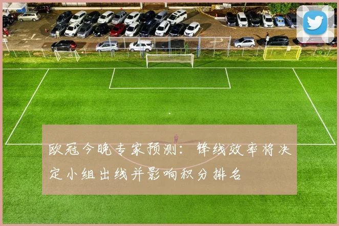 欧冠今晚专家预测：锋线效率将决定小组出线并影响积分排名