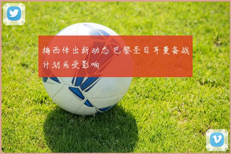 梅西传出新动态 巴黎圣日耳曼备战计划或受影响