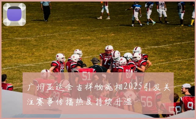 广州亚运会吉祥物亮相2025引发关注赛事传播热度持续升温