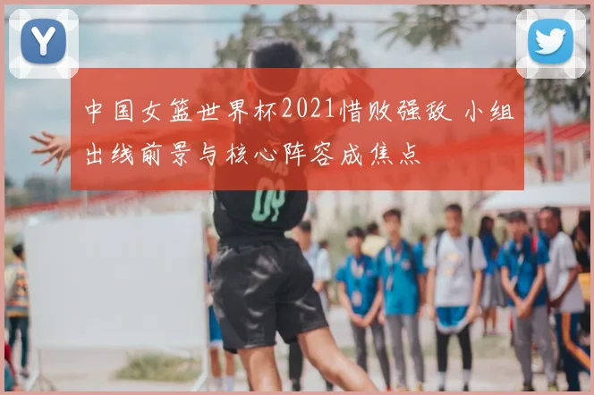 中国女篮世界杯2021惜败强敌 小组出线前景与核心阵容成焦点