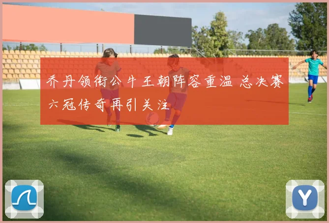 乔丹领衔公牛王朝阵容重温 总决赛六冠传奇再引关注