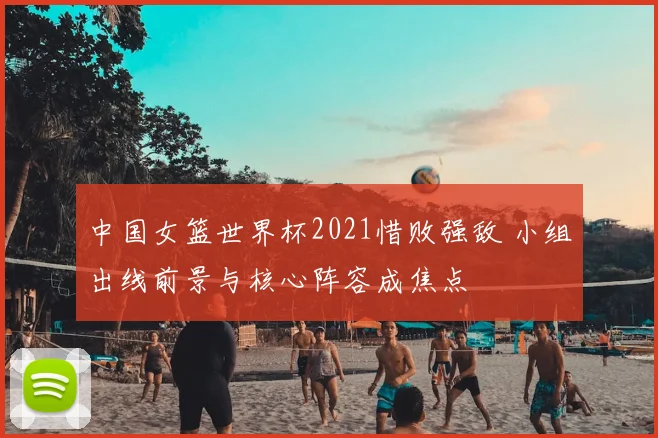 中国女篮世界杯2021惜败强敌 小组出线前景与核心阵容成焦点