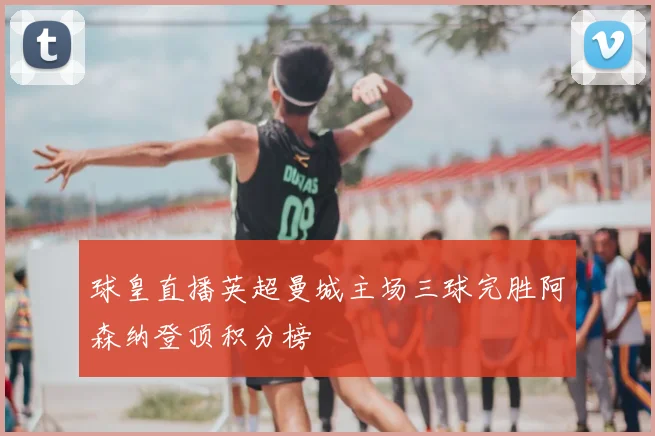 球皇直播英超曼城主场三球完胜阿森纳登顶积分榜