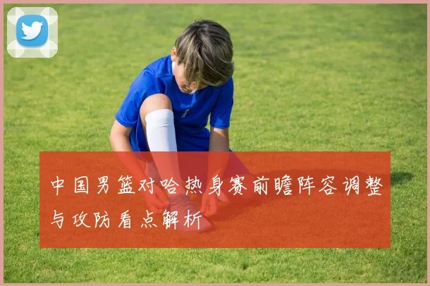 中国男篮对哈热身赛前瞻阵容调整与攻防看点解析