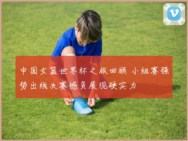 中国女篮世界杯之旅回顾 小组赛强势出线决赛憾负展现硬实力