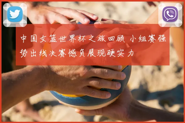 中国女篮世界杯之旅回顾 小组赛强势出线决赛憾负展现硬实力