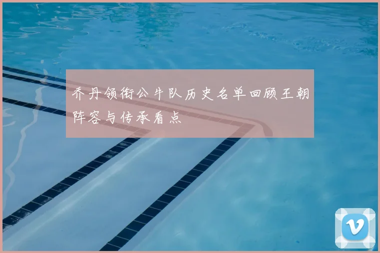 乔丹领衔公牛队历史名单回顾王朝阵容与传承看点