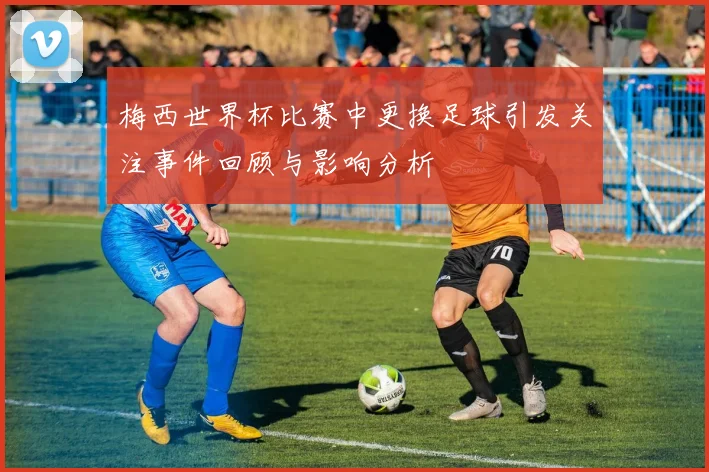 梅西世界杯比赛中更换足球引发关注事件回顾与影响分析