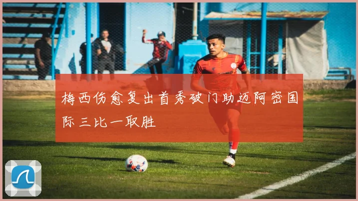 梅西伤愈复出首秀破门助迈阿密国际三比一取胜