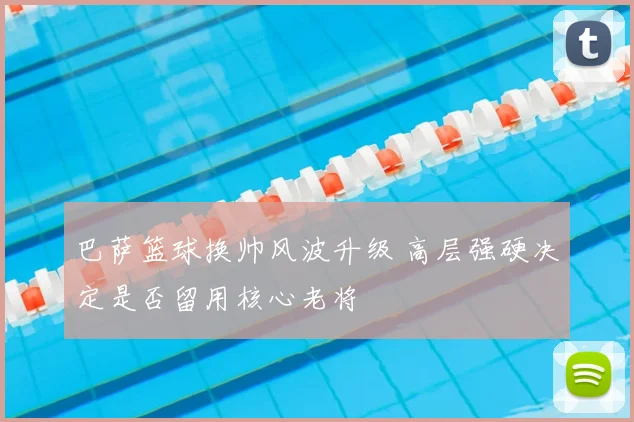 巴萨篮球换帅风波升级 高层强硬决定是否留用核心老将