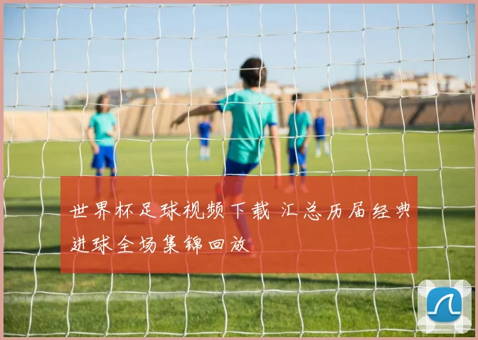 世界杯足球视频下载 汇总历届经典进球全场集锦回放