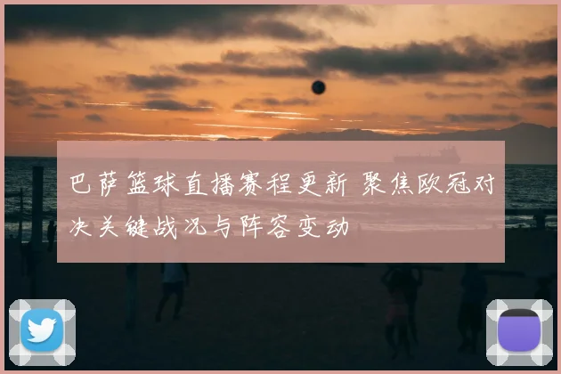 巴萨篮球直播赛程更新 聚焦欧冠对决关键战况与阵容变动