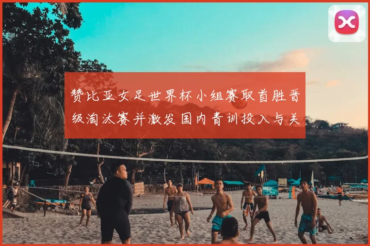 赞比亚女足世界杯小组赛取首胜晋级淘汰赛并激发国内青训投入与关注