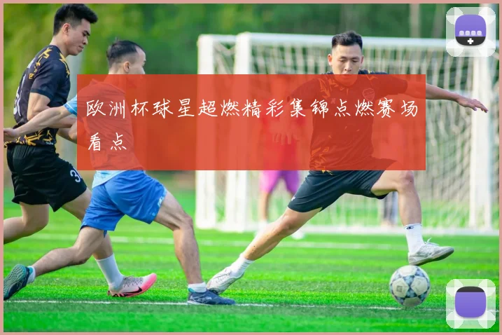 欧洲杯球星超燃精彩集锦点燃赛场看点
