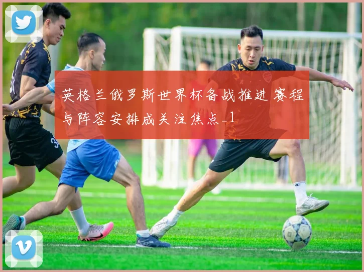 英格兰俄罗斯世界杯备战推进 赛程与阵容安排成关注焦点_1