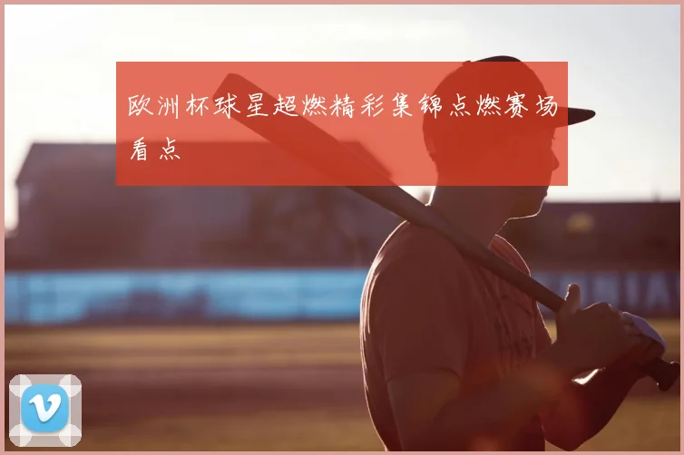 欧洲杯球星超燃精彩集锦点燃赛场看点