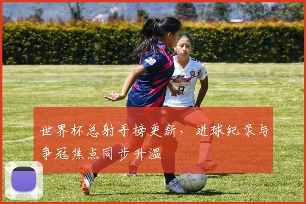 世界杯总射手榜更新，进球纪录与争冠焦点同步升温