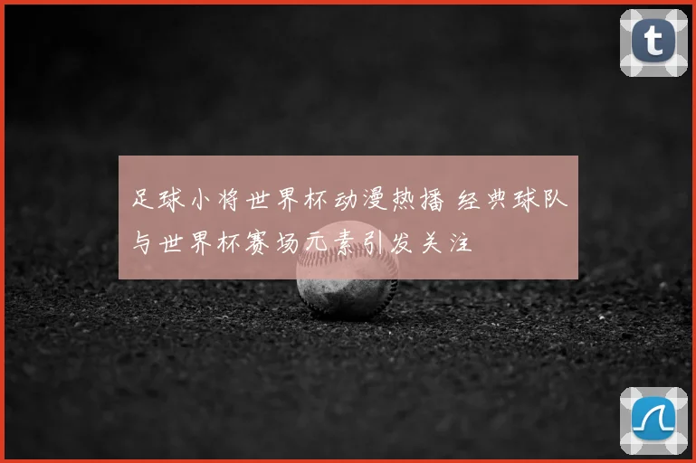 足球小将世界杯动漫热播 经典球队与世界杯赛场元素引发关注