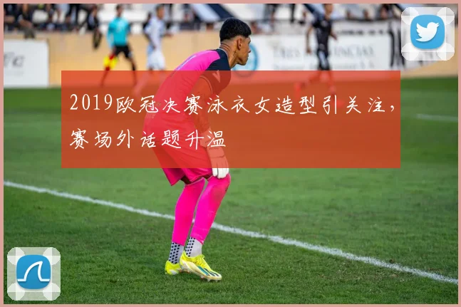 2019欧冠决赛泳衣女造型引关注,赛场外话题升温
